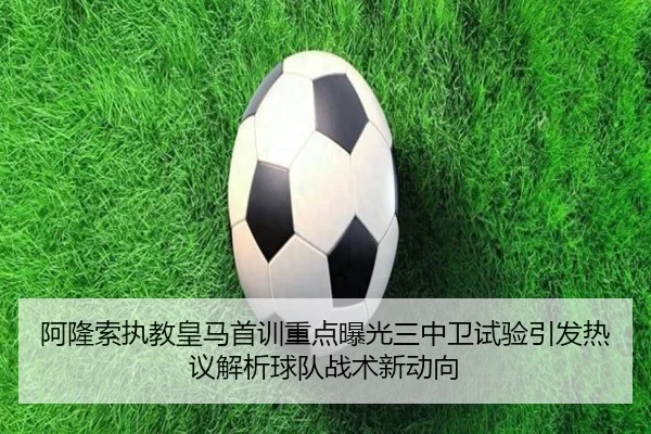 阿隆索执教皇马首训重点曝光三中卫试验引发热议解析球队战术新动向