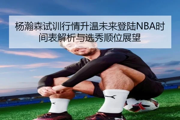 杨瀚森试训行情升温未来登陆NBA时间表解析与选秀顺位展望