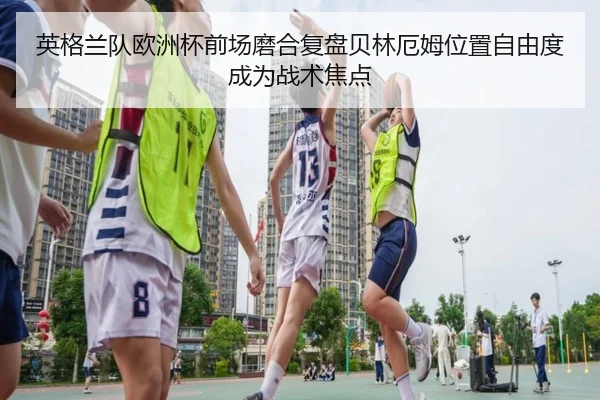 英格兰队欧洲杯前场磨合复盘贝林厄姆位置自由度成为战术焦点