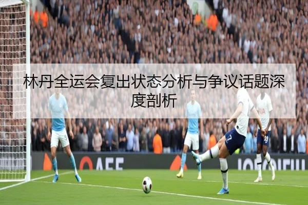 林丹全运会复出状态分析与争议话题深度剖析