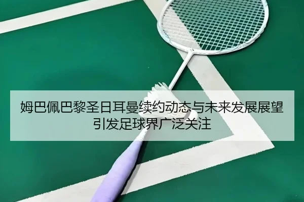 姆巴佩巴黎圣日耳曼续约动态与未来发展展望引发足球界广泛关注