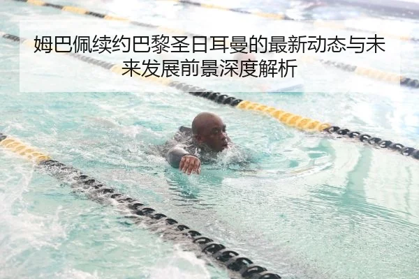 姆巴佩续约巴黎圣日耳曼的最新动态与未来发展前景深度解析