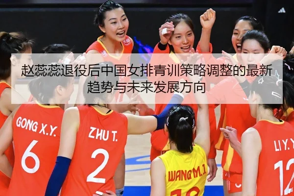 赵蕊蕊退役后中国女排青训策略调整的最新趋势与未来发展方向