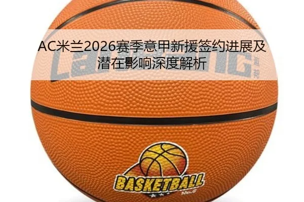 AC米兰2026赛季意甲新援签约进展及潜在影响深度解析